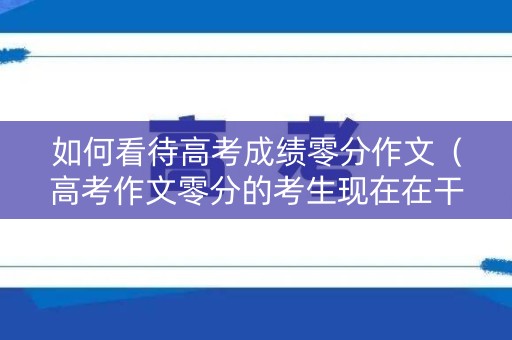 如何看待高考成绩零分作文（高考作文零分的考生现在在干嘛）