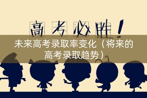 未来高考录取率变化（将来的高考录取趋势）