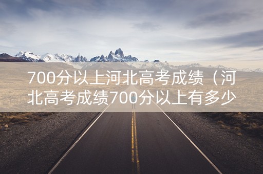 700分以上河北高考成绩（河北高考成绩700分以上有多少人）