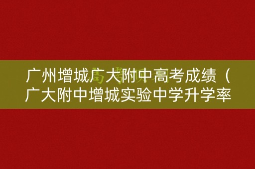 广州增城广大附中高考成绩（广大附中增城实验中学升学率）