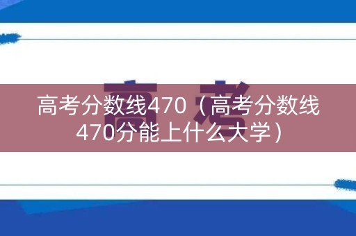 高考分数线470（高考分数线470分能上什么大学）