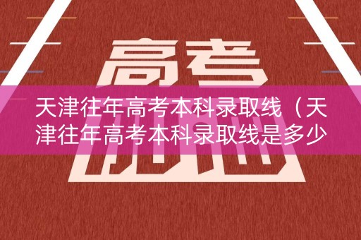 天津往年高考本科录取线（天津往年高考本科录取线是多少）