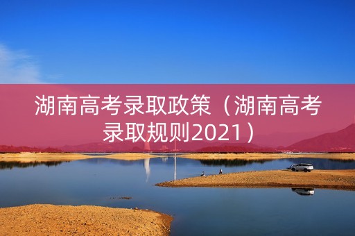 湖南高考录取政策（湖南高考录取规则2021）