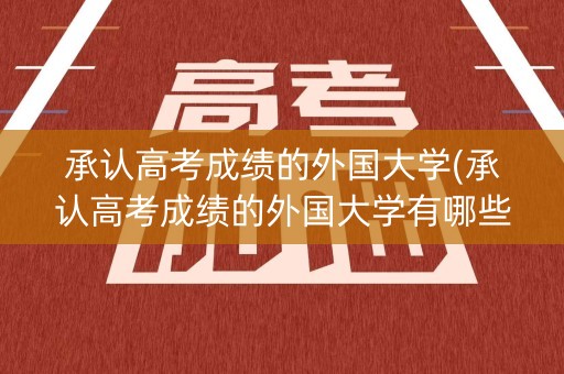 承认高考成绩的外国大学(承认高考成绩的外国大学有哪些)