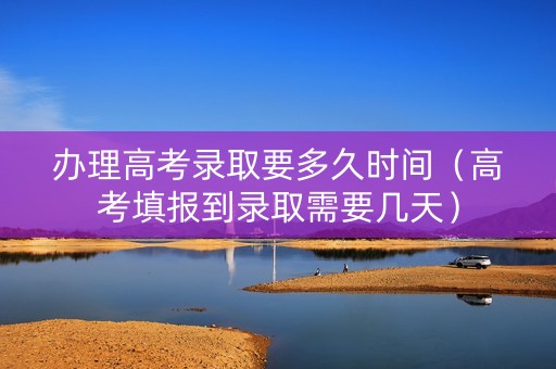 办理高考录取要多久时间（高考填报到录取需要几天）