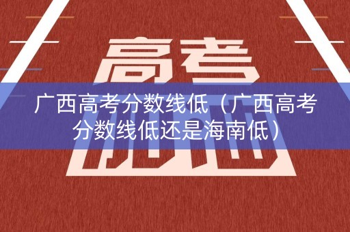 广西高考分数线低（广西高考分数线低还是海南低）