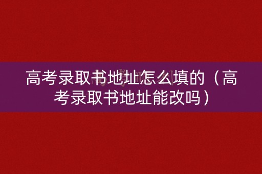 高考录取书地址怎么填的（高考录取书地址能改吗）