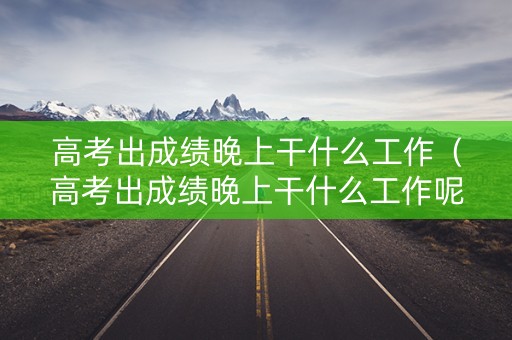 高考出成绩晚上干什么工作（高考出成绩晚上干什么工作呢）