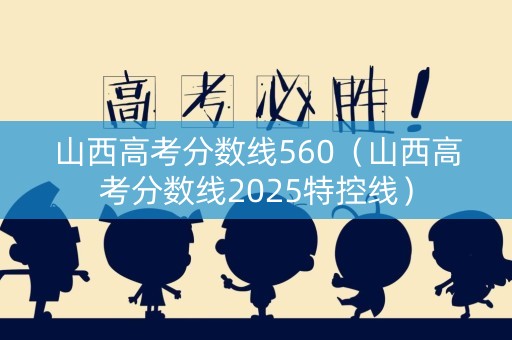 山西高考分数线560（山西高考分数线2025特控线）