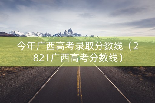 今年广西高考录取分数线（2821广西高考分数线）