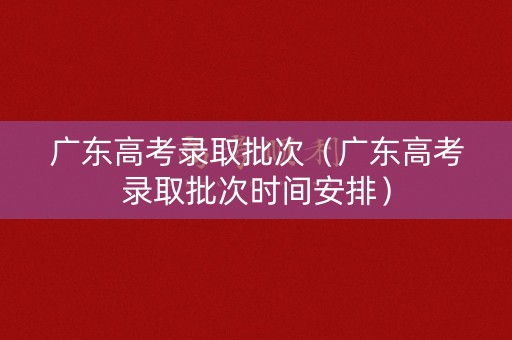 广东高考录取批次（广东高考录取批次时间安排）