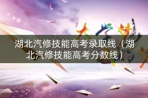 湖北汽修技能高考录取线（湖北汽修技能高考分数线）