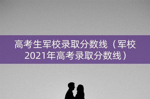 高考生军校录取分数线（军校2021年高考录取分数线）