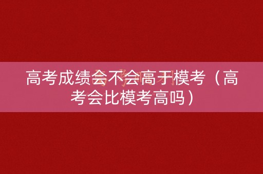 高考成绩会不会高于模考（高考会比模考高吗）