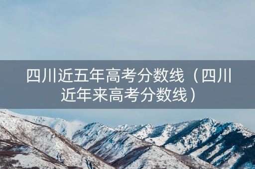 四川近五年高考分数线（四川近年来高考分数线）