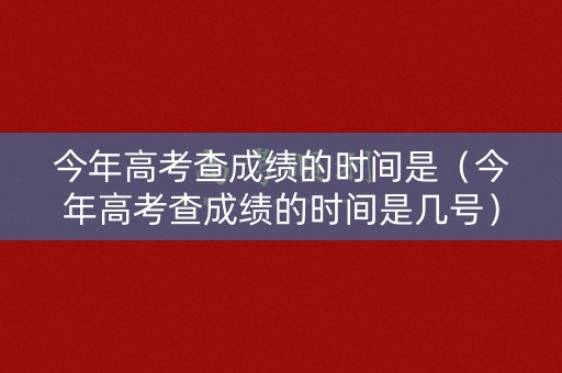 今年高考查成绩的时间是（今年高考查成绩的时间是几号）