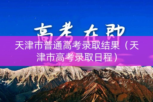 天津市普通高考录取结果（天津市高考录取日程）