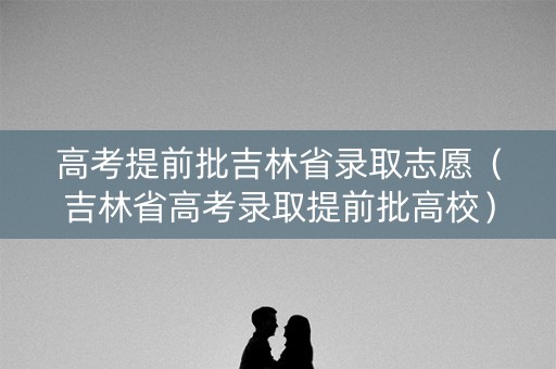 高考提前批吉林省录取志愿（吉林省高考录取提前批高校）