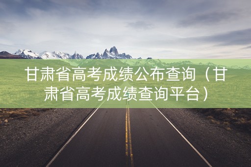 甘肃省高考成绩公布查询（甘肃省高考成绩查询平台）