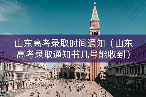 山东高考录取时间通知（山东高考录取通知书几号能收到）