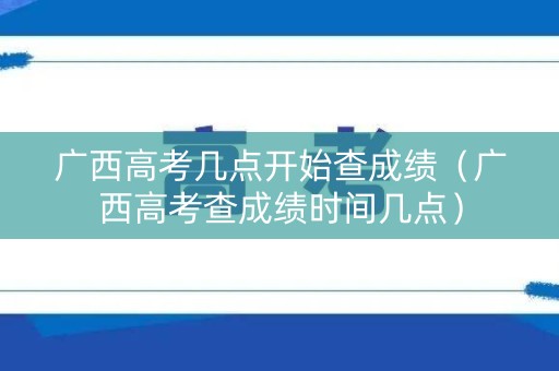 广西高考几点开始查成绩（广西高考查成绩时间几点）