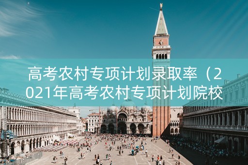 高考农村专项计划录取率（2021年高考农村专项计划院校）