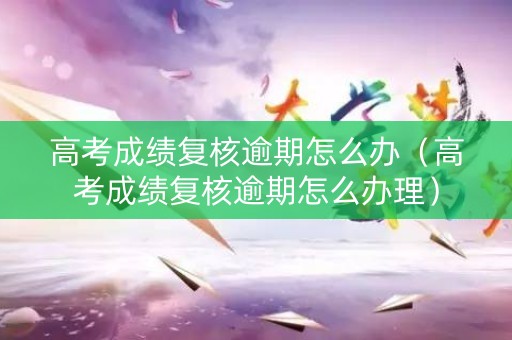 高考成绩复核逾期怎么办（高考成绩复核逾期怎么办理）