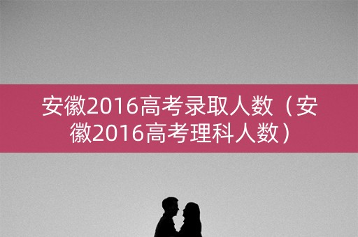 安徽2016高考录取人数（安徽2016高考理科人数）