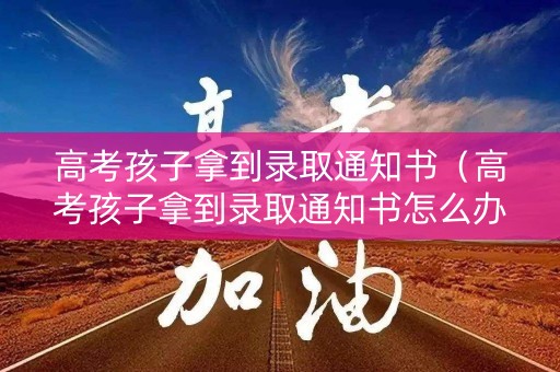 高考孩子拿到录取通知书（高考孩子拿到录取通知书怎么办）