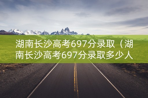 湖南长沙高考697分录取（湖南长沙高考697分录取多少人）