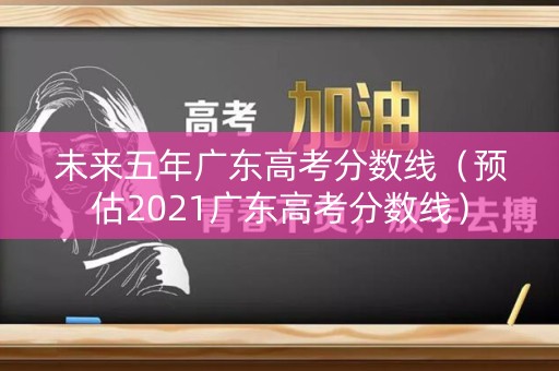 未来五年广东高考分数线（预估2021广东高考分数线）