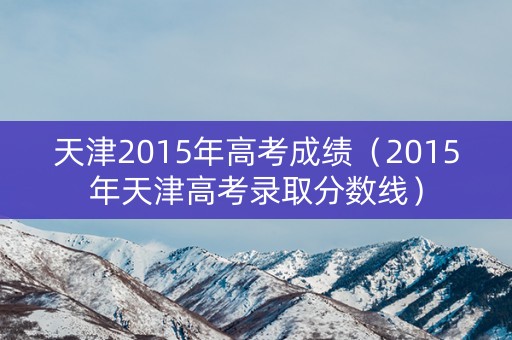 天津2015年高考成绩（2015年天津高考录取分数线）