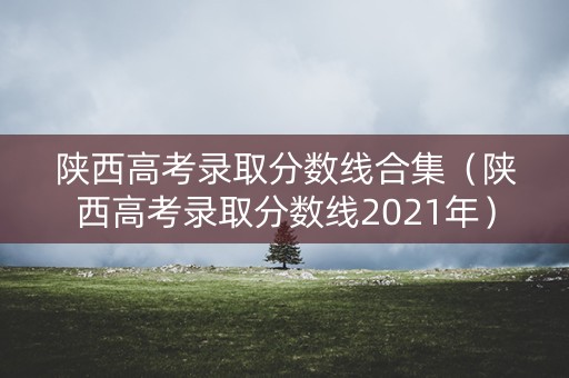 陕西高考录取分数线合集（陕西高考录取分数线2021年）