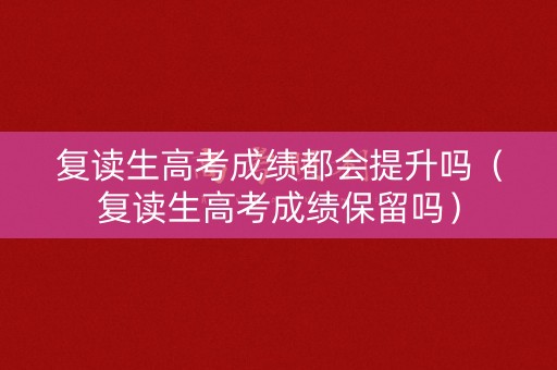 复读生高考成绩都会提升吗（复读生高考成绩保留吗）