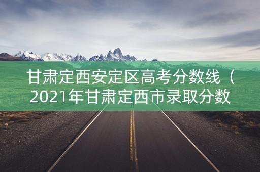 甘肃定西安定区高考分数线（2021年甘肃定西市录取分数线）