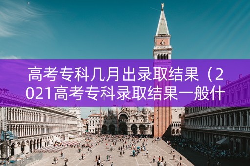 高考专科几月出录取结果（2021高考专科录取结果一般什么时候下来）