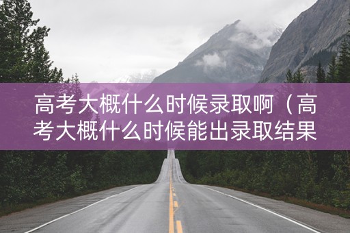 高考大概什么时候录取啊（高考大概什么时候能出录取结果）