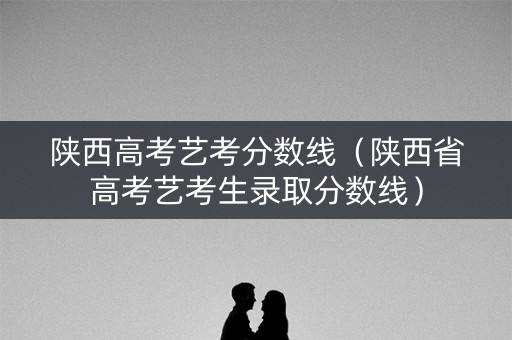 陕西高考艺考分数线（陕西省高考艺考生录取分数线）