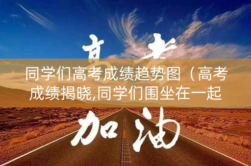 同学们高考成绩趋势图（高考成绩揭晓,同学们围坐在一起）