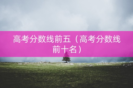 高考分数线前五（高考分数线前十名）