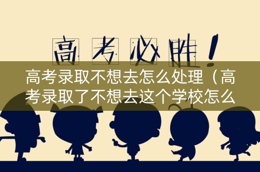 高考录取不想去怎么处理（高考录取了不想去这个学校怎么办）