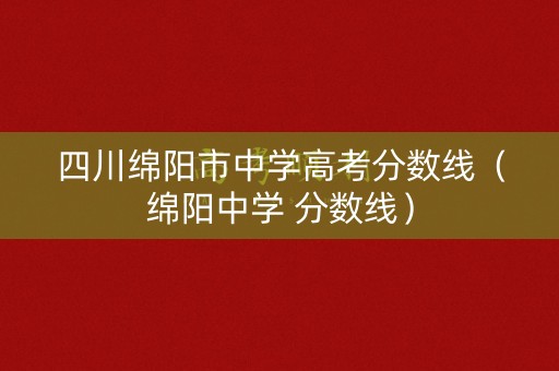 四川绵阳市中学高考分数线（绵阳中学 分数线）