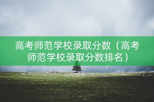 高考师范学校录取分数（高考师范学校录取分数排名）