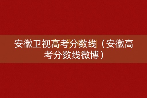 安徽卫视高考分数线（安徽高考分数线微博）