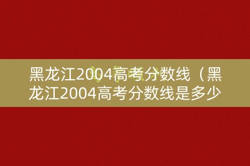 黑龙江2004高考分数线（黑龙江2004高考分数线是多少）