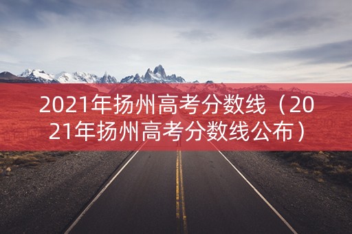 2021年扬州高考分数线（2021年扬州高考分数线公布）