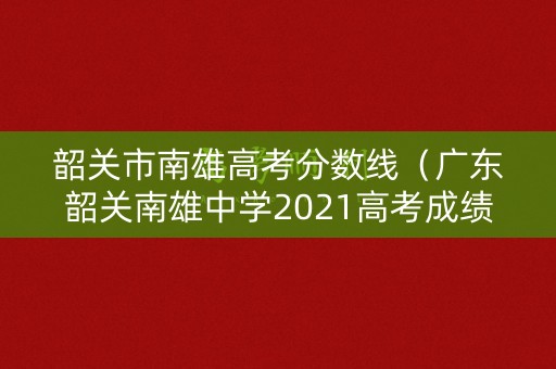 韶关市南雄高考分数线（广东韶关南雄中学2021高考成绩）