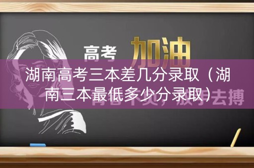 湖南高考三本差几分录取（湖南三本最低多少分录取）