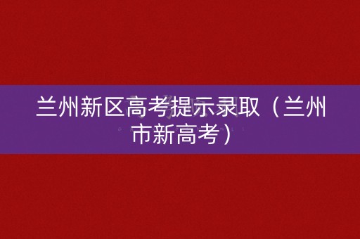 兰州新区高考提示录取（兰州市新高考）