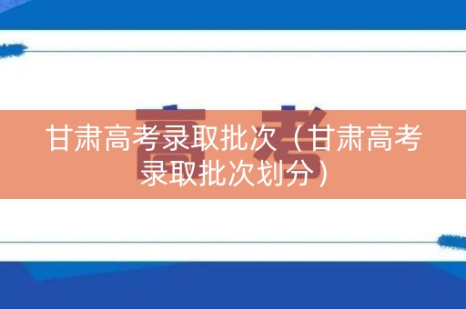 甘肃高考录取批次（甘肃高考录取批次划分）